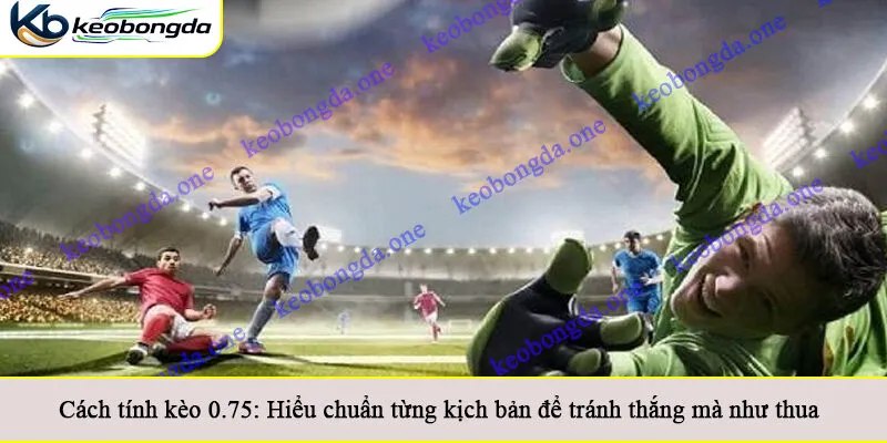 Cách tính kèo 0.75: Hiểu chuẩn từng kịch bản để tránh thắng mà như thua